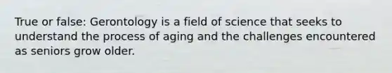 True or false: Gerontology is a field of science that seeks to understand the process of aging and the challenges encountered as seniors grow older.