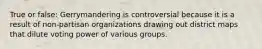 True or false: Gerrymandering is controversial because it is a result of non-partisan organizations drawing out district maps that dilute voting power of various groups.