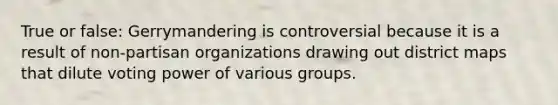 True or false: Gerrymandering is controversial because it is a result of non-partisan organizations drawing out district maps that dilute voting power of various groups.