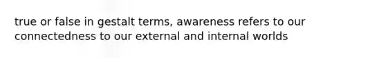 true or false in gestalt terms, awareness refers to our connectedness to our external and internal worlds