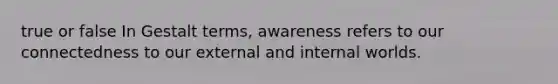 true or false In Gestalt terms, awareness refers to our connectedness to our external and internal worlds.