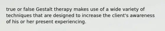 true or false Gestalt therapy makes use of a wide variety of techniques that are designed to increase the client's awareness of his or her present experiencing.