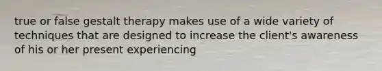 true or false gestalt therapy makes use of a wide variety of techniques that are designed to increase the client's awareness of his or her present experiencing