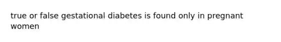 true or false gestational diabetes is found only in pregnant women