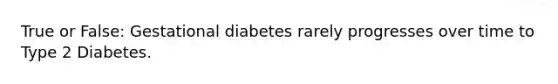 True or False: Gestational diabetes rarely progresses over time to Type 2 Diabetes.