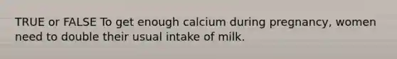 TRUE or FALSE To get enough calcium during pregnancy, women need to double their usual intake of milk.