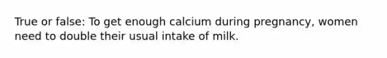 True or false: To get enough calcium during pregnancy, women need to double their usual intake of milk.