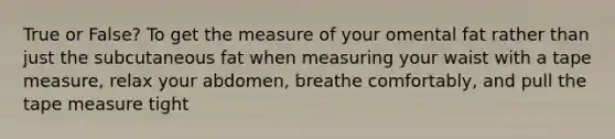 True or False? To get the measure of your omental fat rather than just the subcutaneous fat when measuring your waist with a tape measure, relax your abdomen, breathe comfortably, and pull the tape measure tight