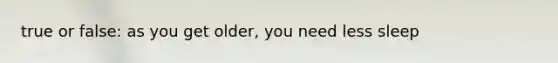 true or false: as you get older, you need less sleep