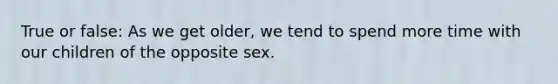 True or false: As we get older, we tend to spend more time with our children of the opposite sex.