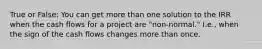 True or False: You can get more than one solution to the IRR when the cash flows for a project are "non-normal." I.e., when the sign of the cash flows changes more than once.