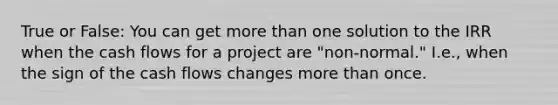 True or False: You can get more than one solution to the IRR when the cash flows for a project are "non-normal." I.e., when the sign of the cash flows changes more than once.