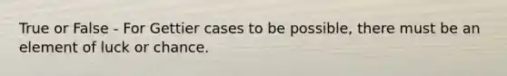 True or False - For Gettier cases to be possible, there must be an element of luck or chance.