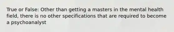 True or False: Other than getting a masters in the mental health field, there is no other specifications that are required to become a psychoanalyst