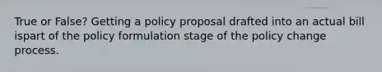 True or False? Getting a policy proposal drafted into an actual bill ispart of the policy formulation stage of the policy change process.