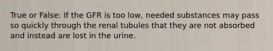 True or False: If the GFR is too low, needed substances may pass so quickly through the renal tubules that they are not absorbed and instead are lost in the urine.