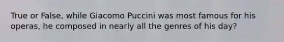 True or False, while Giacomo Puccini was most famous for his operas, he composed in nearly all the genres of his day?