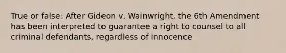 True or false: After Gideon v. Wainwright, the 6th Amendment has been interpreted to guarantee a right to counsel to all criminal defendants, regardless of innocence