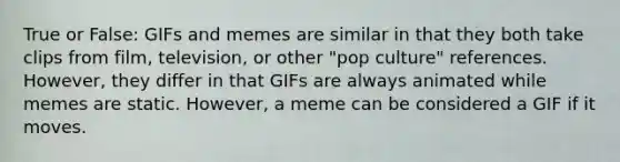 True or False: GIFs and memes are similar in that they both take clips from film, television, or other "pop culture" references. However, they differ in that GIFs are always animated while memes are static. However, a meme can be considered a GIF if it moves.