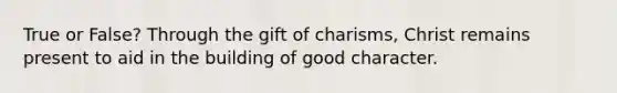 True or False? Through the gift of charisms, Christ remains present to aid in the building of good character.