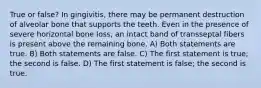 True or false? In gingivitis, there may be permanent destruction of alveolar bone that supports the teeth. Even in the presence of severe horizontal bone loss, an intact band of transseptal fibers is present above the remaining bone. A) Both statements are true. B) Both statements are false. C) The first statement is true; the second is false. D) The first statement is false; the second is true.