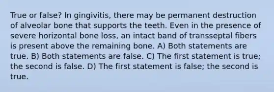 True or false? In gingivitis, there may be permanent destruction of alveolar bone that supports the teeth. Even in the presence of severe horizontal bone loss, an intact band of transseptal fibers is present above the remaining bone. A) Both statements are true. B) Both statements are false. C) The first statement is true; the second is false. D) The first statement is false; the second is true.