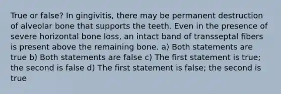 True or false? In gingivitis, there may be permanent destruction of alveolar bone that supports the teeth. Even in the presence of severe horizontal bone loss, an intact band of transseptal fibers is present above the remaining bone. a) Both statements are true b) Both statements are false c) The first statement is true; the second is false d) The first statement is false; the second is true