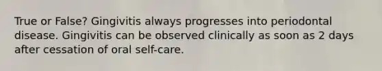 True or False? Gingivitis always progresses into periodontal disease. Gingivitis can be observed clinically as soon as 2 days after cessation of oral self-care.