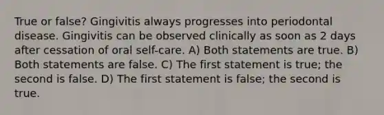 True or false? Gingivitis always progresses into periodontal disease. Gingivitis can be observed clinically as soon as 2 days after cessation of oral self-care. A) Both statements are true. B) Both statements are false. C) The first statement is true; the second is false. D) The first statement is false; the second is true.