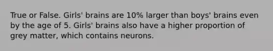 True or False. Girls' brains are 10% larger than boys' brains even by the age of 5. Girls' brains also have a higher proportion of grey matter, which contains neurons.