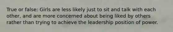 True or false: Girls are less likely just to sit and talk with each other, and are more concerned about being liked by others rather than trying to achieve the leadership position of power.