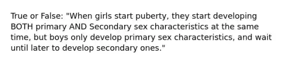 True or False: "When girls start puberty, they start developing BOTH primary AND Secondary sex characteristics at the same time, but boys only develop primary sex characteristics, and wait until later to develop secondary ones."