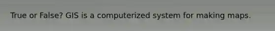 True or False? GIS is a computerized system for making maps.