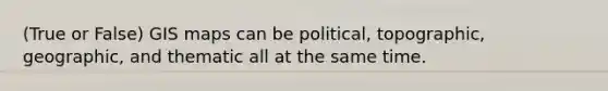 (True or False) GIS maps can be political, topographic, geographic, and thematic all at the same time.