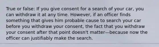 True or false: If you give consent for a search of your car, you can withdraw it at any time. However, if an officer finds something that gives him probable cause to search your car before you withdraw your consent, the fact that you withdraw your consent after that point doesn't matter—because now the officer can justifiably make the search.