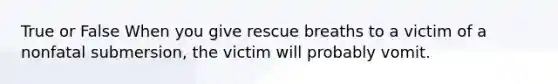 True or False When you give rescue breaths to a victim of a nonfatal submersion, the victim will probably vomit.