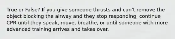 True or False? If you give someone thrusts and can't remove the object blocking the airway and they stop responding, continue CPR until they speak, move, breathe, or until someone with more advanced training arrives and takes over.