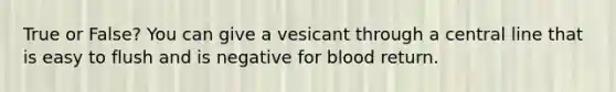 True or False? You can give a vesicant through a central line that is easy to flush and is negative for blood return.