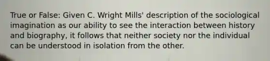 True or False: Given C. Wright Mills' description of the sociological imagination as our ability to see the interaction between history and biography, it follows that neither society nor the individual can be understood in isolation from the other.