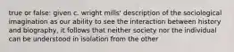 true or false: given c. wright mills' description of the sociological imagination as our ability to see the interaction between history and biography, it follows that neither society nor the individual can be understood in isolation from the other