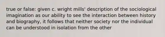 true or false: given c. wright mills' description of the sociological imagination as our ability to see the interaction between history and biography, it follows that neither society nor the individual can be understood in isolation from the other