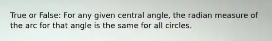 True or False: For any given <a href='https://www.questionai.com/knowledge/ketakCNNS2-central-angle' class='anchor-knowledge'>central angle</a>, the radian measure of the arc for that angle is the same for all circles.