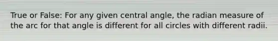 True or False: For any given <a href='https://www.questionai.com/knowledge/ketakCNNS2-central-angle' class='anchor-knowledge'>central angle</a>, the radian measure of the arc for that angle is different for all circles with different radii.