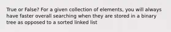 True or False? For a given collection of elements, you will always have faster overall searching when they are stored in a binary tree as opposed to a sorted linked list