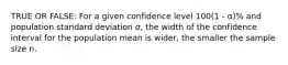 TRUE OR FALSE: For a given confidence level 100(1 - α)% and population standard deviation σ, the width of the confidence interval for the population mean is wider, the smaller the sample size n.