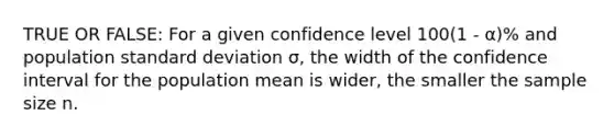 TRUE OR FALSE: For a given confidence level 100(1 - α)% and population standard deviation σ, the width of the confidence interval for the population mean is wider, the smaller the sample size n.