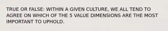 TRUE OR FALSE: WITHIN A GIVEN CULTURE, WE ALL TEND TO AGREE ON WHICH OF THE 5 VALUE DIMENSIONS ARE THE MOST IMPORTANT TO UPHOLD.