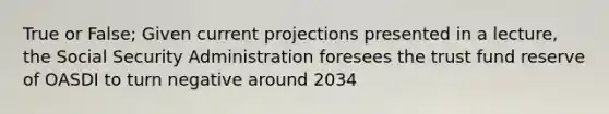 True or False; Given current projections presented in a lecture, the Social Security Administration foresees the trust fund reserve of OASDI to turn negative around 2034