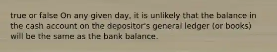 true or false On any given day, it is unlikely that the balance in the cash account on the depositor's general ledger (or books) will be the same as the bank balance.