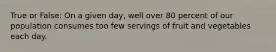 True or False: On a given day, well over 80 percent of our population consumes too few servings of fruit and vegetables each day.
